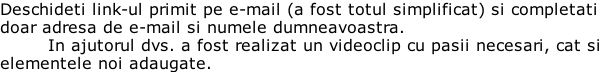 Deschideti link-ul primit pe e-mail (a fost totul simplificat) si completati doar adresa de e-mail si numele dumneavoastra.  In ajutorul dvs. a fost realizat un videoclip cu pasii necesari, cat si  elementele noi adaugate.