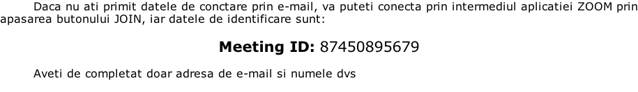 Daca nu ati primit datele de conctare prin e-mail, va puteti conecta prin intermediul aplicatiei ZOOM prin apasarea butonului JOIN, iar datele de identificare sunt:  Meeting ID: 87450895679  Aveti de completat doar adresa de e-mail si numele dvs
